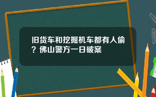 旧货车和挖掘机车都有人偷?佛山警方一日破案