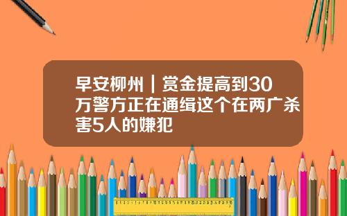 早安柳州|赏金提高到30万警方正在通缉这个在两广杀害5人的嫌犯