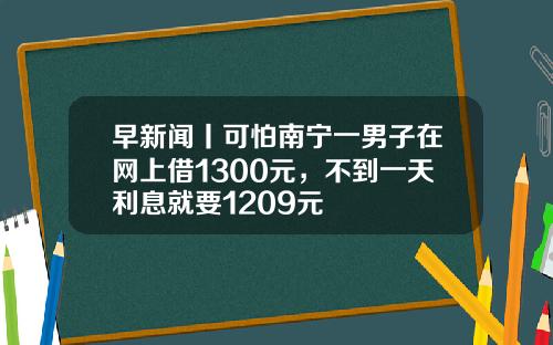早新闻丨可怕南宁一男子在网上借1300元，不到一天利息就要1209元