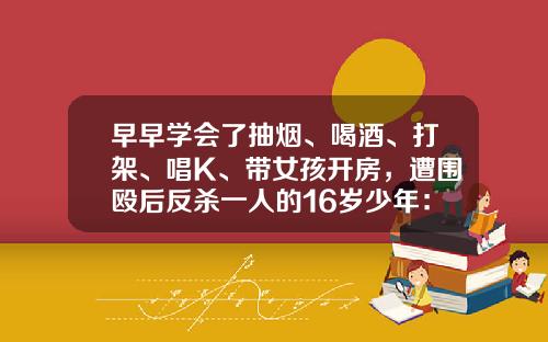 早早学会了抽烟、喝酒、打架、唱K、带女孩开房,遭围殴后反杀一人的16岁少年:从“听话的孩子”到混迹街头