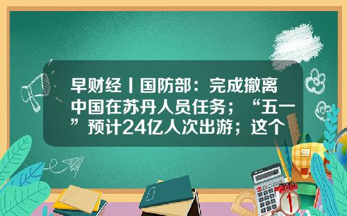 早财经丨国防部:完成撤离中国在苏丹人员任务;“五一”预计24亿人次出游;这个市连续五任市委书记落马;微软宣布:停止生产