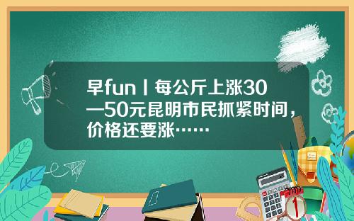 早fun丨每公斤上涨30—50元昆明市民抓紧时间,价格还要涨……