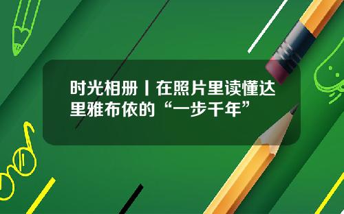 时光相册丨在照片里读懂达里雅布依的“一步千年”