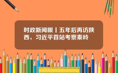 时政新闻眼丨五年后再访陕西,习近平首站考察秦岭