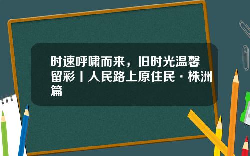 时速呼啸而来,旧时光温馨留彩丨人民路上原住民·株洲篇