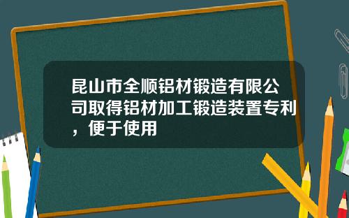 昆山市全顺铝材锻造有限公司取得铝材加工锻造装置专利,便于使用