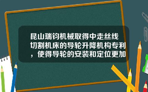 昆山瑞钧机械取得中走丝线切割机床的导轮升降机构专利,使得导轮的安装和定位更加方便快捷