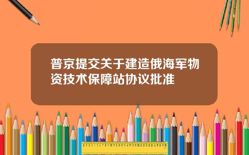 普京提交关于建造俄海军物资技术保障站协议批准