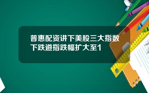 普惠配资讲下美股三大指数下跌道指跌幅扩大至1