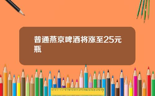 普通燕京啤酒将涨至25元瓶