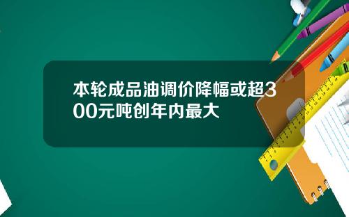 本轮成品油调价降幅或超300元吨创年内最大
