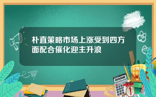 朴直策略市场上涨受到四方面配合催化迎主升浪