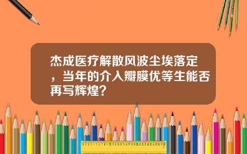 杰成医疗解散风波尘埃落定,当年的介入瓣膜优等生能否再写辉煌?
