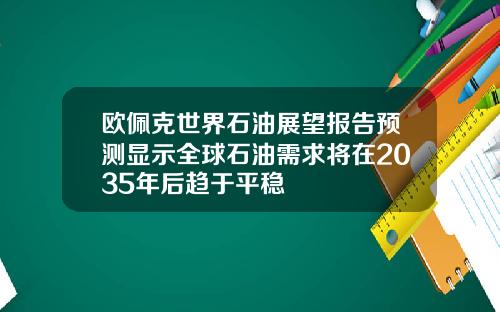 欧佩克世界石油展望报告预测显示全球石油需求将在2035年后趋于平稳
