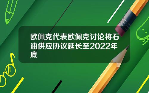 欧佩克代表欧佩克讨论将石油供应协议延长至2022年底