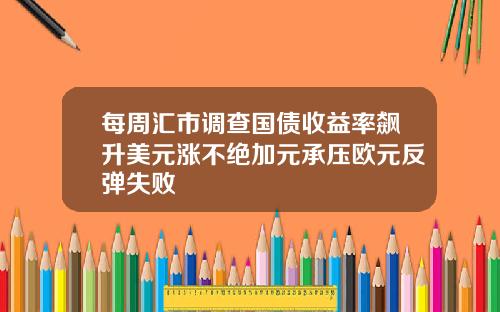 每周汇市调查国债收益率飙升美元涨不绝加元承压欧元反弹失败