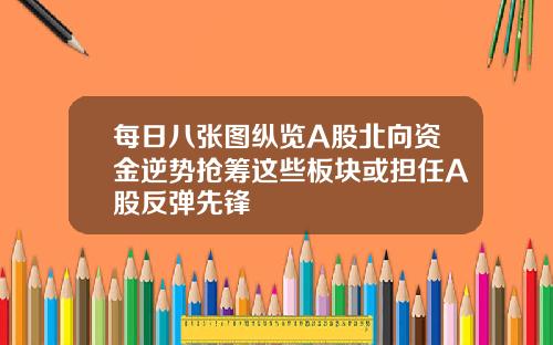 每日八张图纵览A股北向资金逆势抢筹这些板块或担任A股反弹先锋