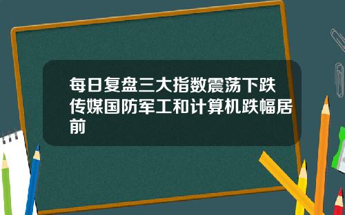 每日复盘三大指数震荡下跌传媒国防军工和计算机跌幅居前