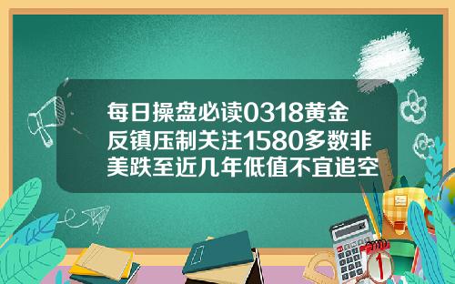 每日操盘必读0318黄金反镇压制关注1580多数非美跌至近几年低值不宜追空