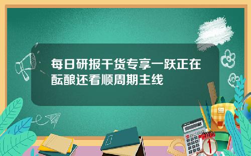每日研报干货专享一跃正在酝酿还看顺周期主线