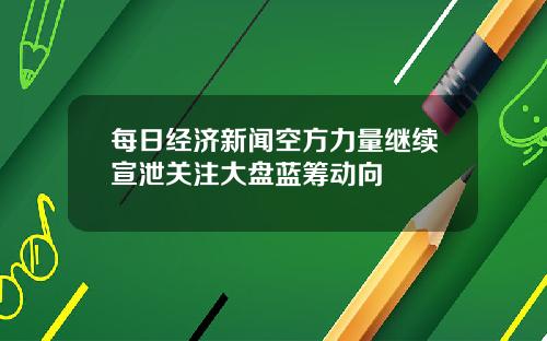 每日经济新闻空方力量继续宣泄关注大盘蓝筹动向