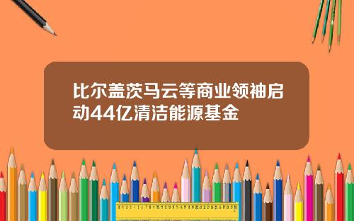 比尔盖茨马云等商业领袖启动44亿清洁能源基金