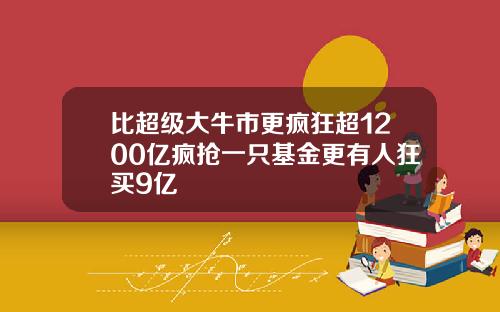 比超级大牛市更疯狂超1200亿疯抢一只基金更有人狂买9亿