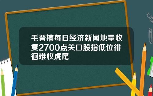 毛晋楠每日经济新闻地量收复2700点关口股指低位徘徊难收虎尾