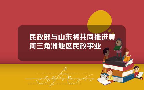 民政部与山东将共同推进黄河三角洲地区民政事业