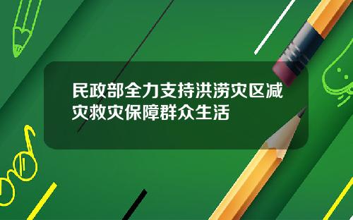 民政部全力支持洪涝灾区减灾救灾保障群众生活