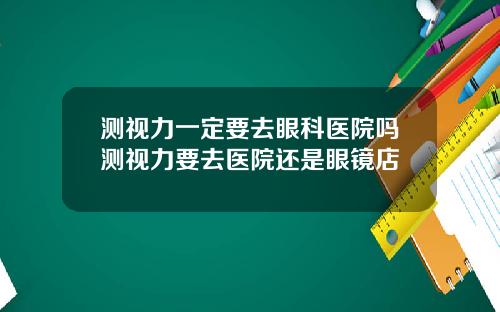 测视力一定要去眼科医院吗测视力要去医院还是眼镜店