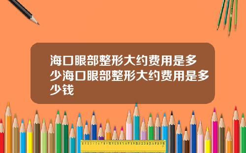 海口眼部整形大约费用是多少海口眼部整形大约费用是多少钱
