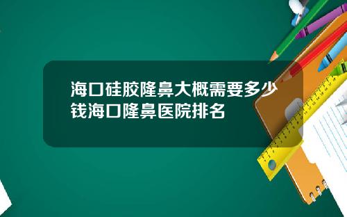 海口硅胶隆鼻大概需要多少钱海口隆鼻医院排名