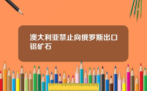 澳大利亚禁止向俄罗斯出口铝矿石