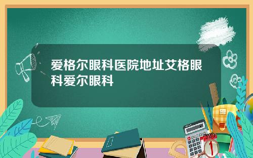爱格尔眼科医院地址艾格眼科爱尔眼科