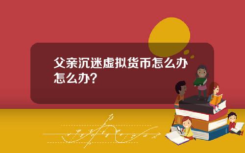 父亲沉迷虚拟货币怎么办 怎么办？
