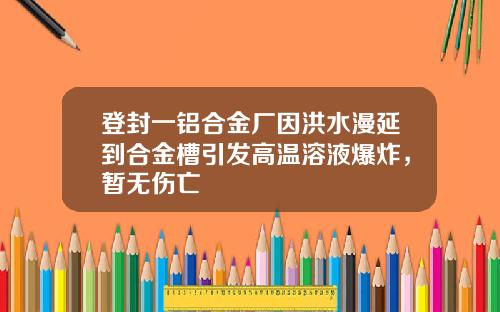 登封一铝合金厂因洪水漫延到合金槽引发高温溶液爆炸，暂无伤亡
