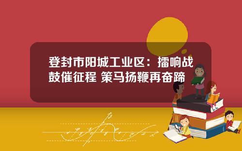 登封市阳城工业区:擂响战鼓催征程 策马扬鞭再奋蹄