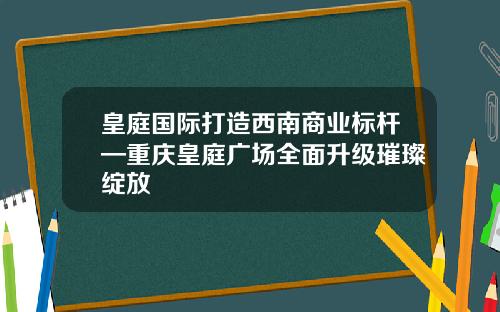 皇庭国际打造西南商业标杆—重庆皇庭广场全面升级璀璨绽放