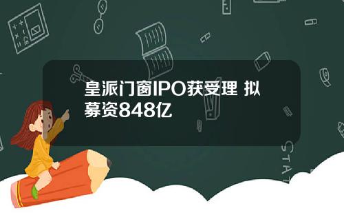 皇派门窗IPO获受理 拟募资848亿