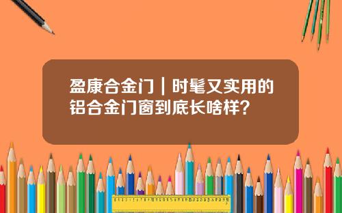 盈康合金门|时髦又实用的铝合金门窗到底长啥样?