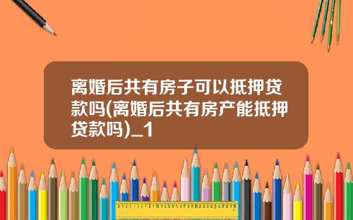离婚后共有房子可以抵押贷款吗(离婚后共有房产能抵押贷款吗)_1