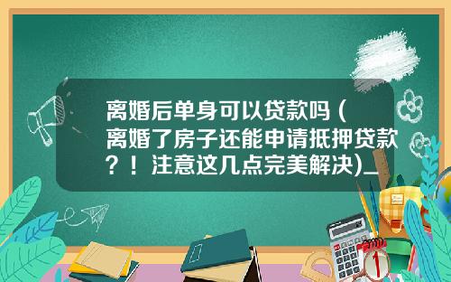 离婚后单身可以贷款吗 (离婚了房子还能申请抵押贷款?!注意这几点完美解决)_1