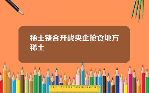稀土整合开战央企抢食地方稀土
