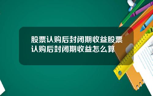 股票认购后封闭期收益股票认购后封闭期收益怎么算