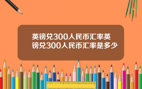 英镑兑300人民币汇率英镑兑300人民币汇率是多少