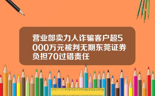 营业部卖力人诈骗客户超5000万元被判无期东莞证券负担70过错责任