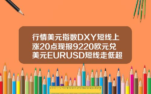行情美元指数DXY短线上涨20点现报9220欧元兑美元EURUSD短线走低超30点现报11820