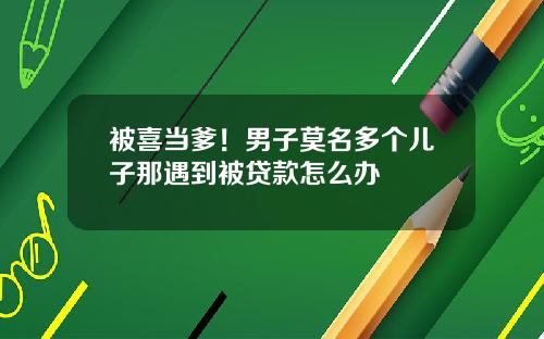 被喜当爹!男子莫名多个儿子那遇到被贷款怎么办