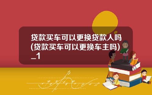 贷款买车可以更换贷款人吗(贷款买车可以更换车主吗)_1